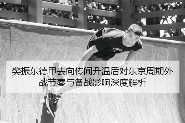 樊振东德甲去向传闻升温后对东京周期外战节奏与备战影响深度解析
