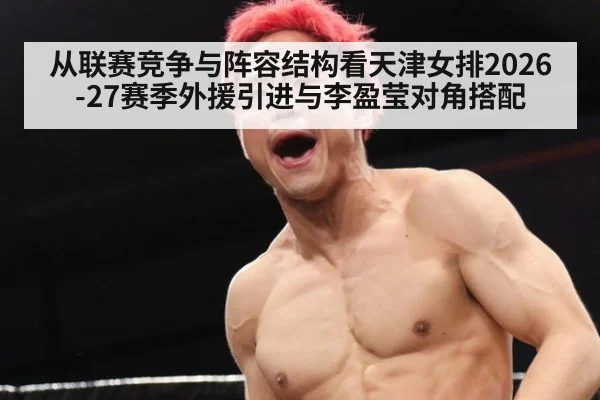 从联赛竞争与阵容结构看天津女排2026-27赛季外援引进与李盈莹对角搭配