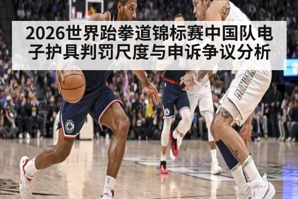 2026世界跆拳道锦标赛中国队电子护具判罚尺度与申诉争议分析